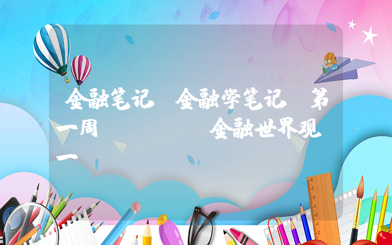 金融笔记(金融学笔记(第一周)--- 金融世界观(一))